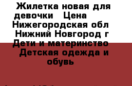 Жилетка новая для девочки › Цена ­ 700 - Нижегородская обл., Нижний Новгород г. Дети и материнство » Детская одежда и обувь   